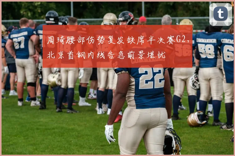 周琦腰部伤势复发缺席半决赛G2,北京首钢内线告急前景堪忧