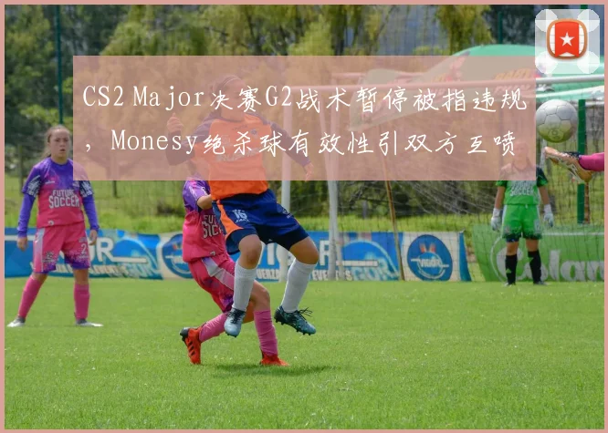 CS2 Major决赛G2战术暂停被指违规,Monesy绝杀球有效性引双方互喷