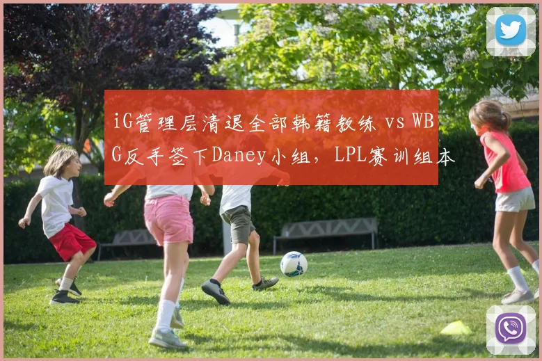 iG管理层清退全部韩籍教练 vs WBG反手签下Daney小组，LPL赛训组本土化与韩援风潮拉锯__br_
