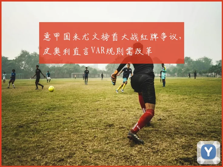 意甲国米尤文榜首大战红牌争议,皮奥利直言VAR规则需改革