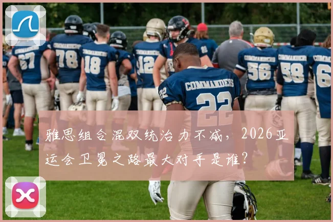 雅思组合混双统治力不减,2026亚运会卫冕之路最大对手是谁?
