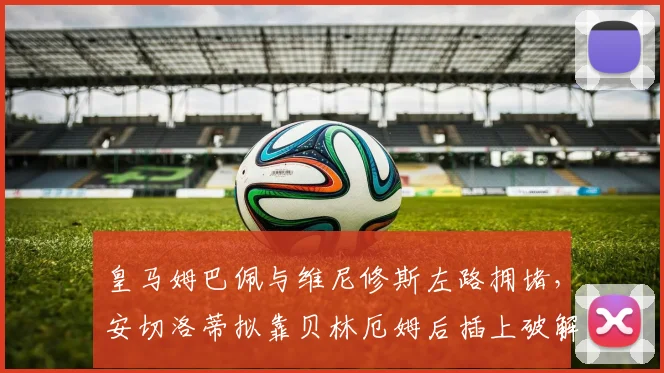 皇马姆巴佩与维尼修斯左路拥堵,安切洛蒂拟靠贝林厄姆后插上破解空间矛盾