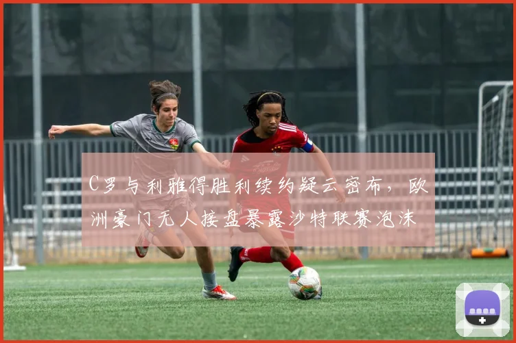 C罗与利雅得胜利续约疑云密布,欧洲豪门无人接盘暴露沙特联赛泡沫化风险