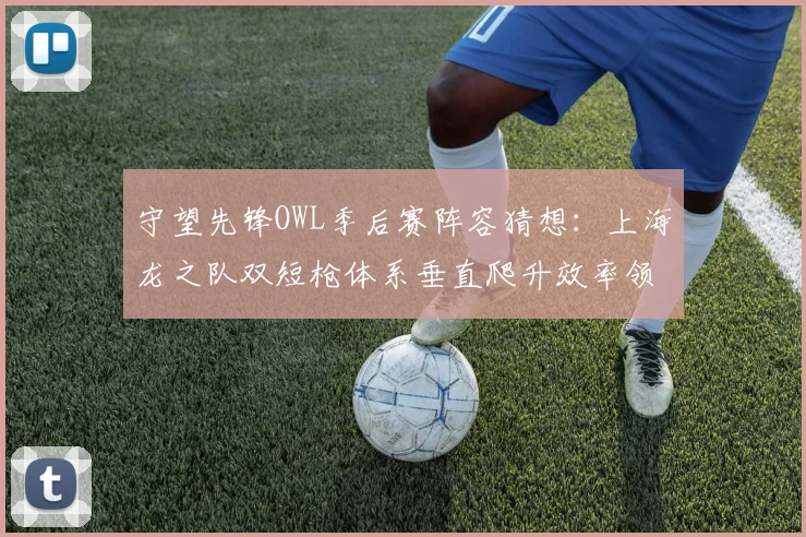 守望先锋OWL季后赛阵容猜想:上海龙之队双短枪体系垂直爬升效率领先